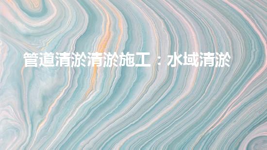 管道清淤清淤施工：水域清淤，刨析以后都市進(jìn)展中的重要環(huán)保舉措！